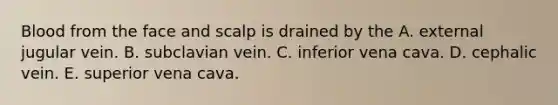 Blood from the face and scalp is drained by the A. external jugular vein. B. subclavian vein. C. inferior vena cava. D. cephalic vein. E. superior vena cava.