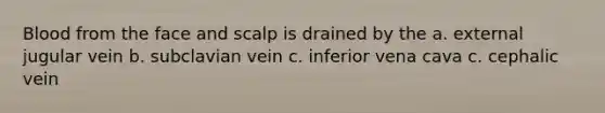 Blood from the face and scalp is drained by the a. external jugular vein b. subclavian vein c. inferior vena cava c. cephalic vein