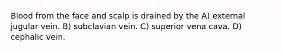 Blood from the face and scalp is drained by the A) external jugular vein. B) subclavian vein. C) superior vena cava. D) cephalic vein.