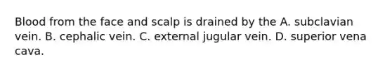 Blood from the face and scalp is drained by the A. subclavian vein. B. cephalic vein. C. external jugular vein. D. superior vena cava.