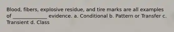 Blood, fibers, explosive residue, and tire marks are all examples of ______________ evidence. a. Conditional b. Pattern or Transfer c. Transient d. Class