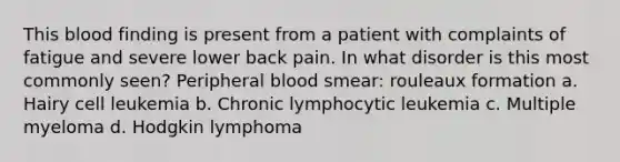 This blood finding is present from a patient with complaints of fatigue and severe lower back pain. In what disorder is this most commonly seen? Peripheral blood smear: rouleaux formation a. Hairy cell leukemia b. Chronic lymphocytic leukemia c. Multiple myeloma d. Hodgkin lymphoma