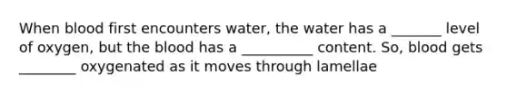 When blood first encounters water, the water has a _______ level of oxygen, but the blood has a __________ content. So, blood gets ________ oxygenated as it moves through lamellae