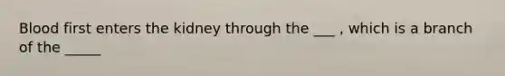 Blood first enters the kidney through the ___ , which is a branch of the _____