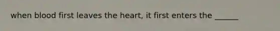 when blood first leaves the heart, it first enters the ______