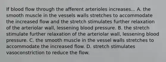 If blood flow through the afferent arterioles increases... A. the smooth muscle in the vessels walls stretches to accommodate the increased flow and the stretch stimulates further relaxation of the arteriolar wall, lessening <a href='https://www.questionai.com/knowledge/kD0HacyPBr-blood-pressure' class='anchor-knowledge'>blood pressure</a>. B. the stretch stimulate further relaxation of the arteriolar wall, lessening blood pressure. C. the smooth muscle in the vessel walls stretches to accommodate the increased flow. D. stretch stimulates vasoconstriction to reduce the flow.