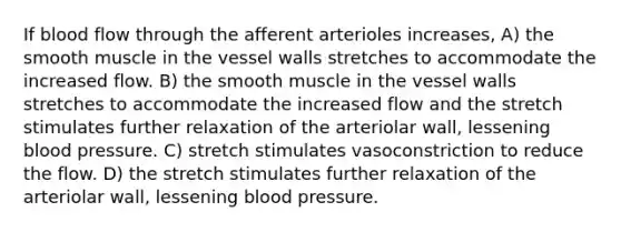 If blood flow through the afferent arterioles increases, A) the smooth muscle in the vessel walls stretches to accommodate the increased flow. B) the smooth muscle in the vessel walls stretches to accommodate the increased flow and the stretch stimulates further relaxation of the arteriolar wall, lessening blood pressure. C) stretch stimulates vasoconstriction to reduce the flow. D) the stretch stimulates further relaxation of the arteriolar wall, lessening blood pressure.