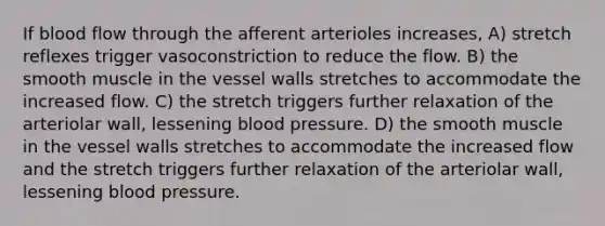 If blood flow through the afferent arterioles increases, A) stretch reflexes trigger vasoconstriction to reduce the flow. B) the smooth muscle in the vessel walls stretches to accommodate the increased flow. C) the stretch triggers further relaxation of the arteriolar wall, lessening <a href='https://www.questionai.com/knowledge/kD0HacyPBr-blood-pressure' class='anchor-knowledge'>blood pressure</a>. D) the smooth muscle in the vessel walls stretches to accommodate the increased flow and the stretch triggers further relaxation of the arteriolar wall, lessening blood pressure.