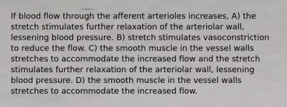 If blood flow through the afferent arterioles increases, A) the stretch stimulates further relaxation of the arteriolar wall, lessening blood pressure. B) stretch stimulates vasoconstriction to reduce the flow. C) the smooth muscle in the vessel walls stretches to accommodate the increased flow and the stretch stimulates further relaxation of the arteriolar wall, lessening blood pressure. D) the smooth muscle in the vessel walls stretches to accommodate the increased flow.