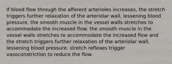 If blood flow through the afferent arterioles increases, the stretch triggers further relaxation of the arteriolar wall, lessening blood pressure. the smooth muscle in the vessel walls stretches to accommodate the increased flow. the smooth muscle in the vessel walls stretches to accommodate the increased flow and the stretch triggers further relaxation of the arteriolar wall, lessening blood pressure. stretch reflexes trigger vasoconstriction to reduce the flow.