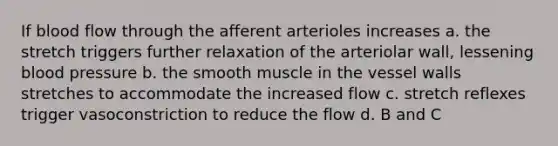 If blood flow through the afferent arterioles increases a. the stretch triggers further relaxation of the arteriolar wall, lessening blood pressure b. the smooth muscle in the vessel walls stretches to accommodate the increased flow c. stretch reflexes trigger vasoconstriction to reduce the flow d. B and C