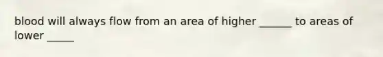 blood will always flow from an area of higher ______ to areas of lower _____