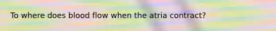 To where does blood flow when the atria contract?