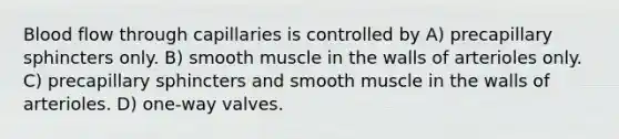 Blood flow through capillaries is controlled by A) precapillary sphincters only. B) smooth muscle in the walls of arterioles only. C) precapillary sphincters and smooth muscle in the walls of arterioles. D) one-way valves.