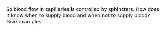 So blood flow in capillaries is controlled by sphincters. How does it know when to supply blood and when not to supply blood? Give examples.