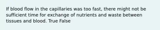 If blood flow in the capillaries was too fast, there might not be sufficient time for exchange of nutrients and waste between tissues and blood. True False