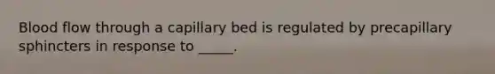 Blood flow through a capillary bed is regulated by precapillary sphincters in response to _____.
