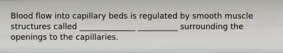 Blood flow into capillary beds is regulated by smooth muscle structures called ______________ __________ surrounding the openings to the capillaries.