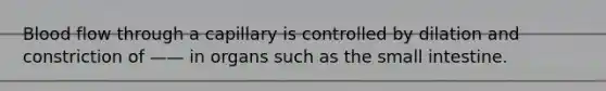 Blood flow through a capillary is controlled by dilation and constriction of —— in organs such as the small intestine.