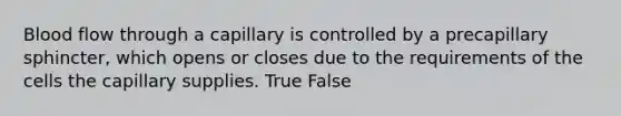 Blood flow through a capillary is controlled by a precapillary sphincter, which opens or closes due to the requirements of the cells the capillary supplies. True False