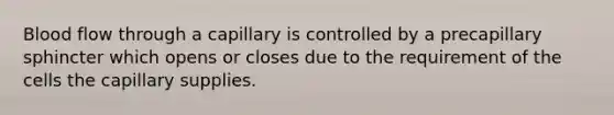 Blood flow through a capillary is controlled by a precapillary sphincter which opens or closes due to the requirement of the cells the capillary supplies.