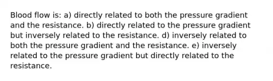 Blood flow is: a) directly related to both the pressure gradient and the resistance. b) directly related to the pressure gradient but inversely related to the resistance. d) inversely related to both the pressure gradient and the resistance. e) inversely related to the pressure gradient but directly related to the resistance.