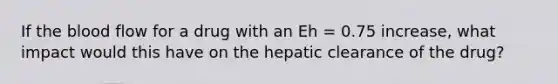 If the blood flow for a drug with an Eh = 0.75 increase, what impact would this have on the hepatic clearance of the drug?