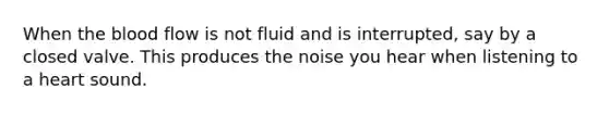 When the blood flow is not fluid and is interrupted, say by a closed valve. This produces the noise you hear when listening to a heart sound.