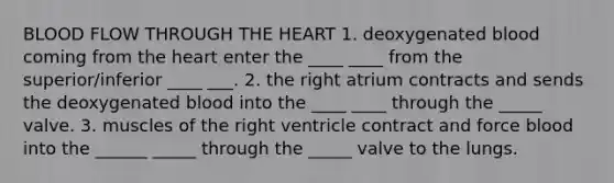 BLOOD FLOW THROUGH THE HEART 1. deoxygenated blood coming from the heart enter the ____ ____ from the superior/inferior ____ ___. 2. the right atrium contracts and sends the deoxygenated blood into the ____ ____ through the _____ valve. 3. muscles of the right ventricle contract and force blood into the ______ _____ through the _____ valve to the lungs.