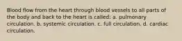 Blood flow from the heart through blood vessels to all parts of the body and back to the heart is called: a. pulmonary circulation. b. systemic circulation. c. full circulation. d. cardiac circulation.