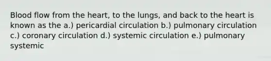 Blood flow from <a href='https://www.questionai.com/knowledge/kya8ocqc6o-the-heart' class='anchor-knowledge'>the heart</a>, to the lungs, and back to the heart is known as the a.) pericardial circulation b.) pulmonary circulation c.) coronary circulation d.) systemic circulation e.) pulmonary systemic