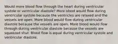 Would more blood flow through the heart during ventricular systole or ventricular diastole? More blood would flow during ventricular systole because the ventricles are relaxed and the vessels are open. More blood would flow during ventricular diastole because the vessels are open. More blood would flow through during ventricular diastole because the vessels are squeezed shut. Blood flow is equal during ventricular systole and ventricular diastole.