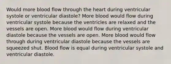 Would more blood flow through <a href='https://www.questionai.com/knowledge/kya8ocqc6o-the-heart' class='anchor-knowledge'>the heart</a> during ventricular systole or ventricular diastole? More blood would flow during ventricular systole because the ventricles are relaxed and the vessels are open. More blood would flow during ventricular diastole because the vessels are open. More blood would flow through during ventricular diastole because the vessels are squeezed shut. Blood flow is equal during ventricular systole and ventricular diastole.