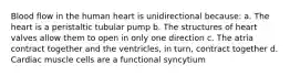 Blood flow in the human heart is unidirectional because: a. The heart is a peristaltic tubular pump b. The structures of heart valves allow them to open in only one direction c. The atria contract together and the ventricles, in turn, contract together d. Cardiac muscle cells are a functional syncytium