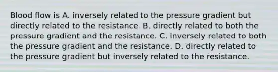 Blood flow is A. inversely related to the pressure gradient but directly related to the resistance. B. directly related to both the pressure gradient and the resistance. C. inversely related to both the pressure gradient and the resistance. D. directly related to the pressure gradient but inversely related to the resistance.