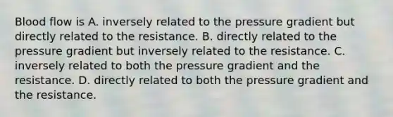 Blood flow is A. inversely related to the pressure gradient but directly related to the resistance. B. directly related to the pressure gradient but inversely related to the resistance. C. inversely related to both the pressure gradient and the resistance. D. directly related to both the pressure gradient and the resistance.