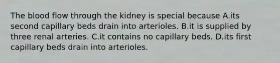 The blood flow through the kidney is special because A.its second capillary beds drain into arterioles. B.it is supplied by three renal arteries. C.it contains no capillary beds. D.its first capillary beds drain into arterioles.