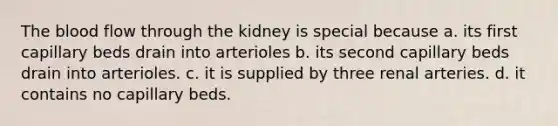 The blood flow through the kidney is special because a. its first capillary beds drain into arterioles b. its second capillary beds drain into arterioles. c. it is supplied by three renal arteries. d. it contains no capillary beds.