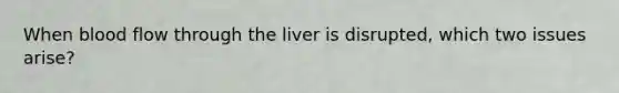 When blood flow through the liver is disrupted, which two issues arise?