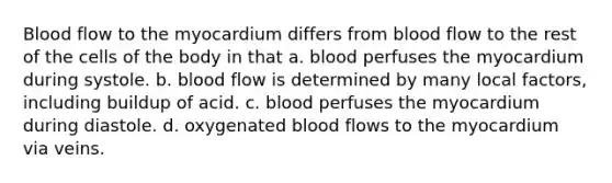 Blood flow to the myocardium differs from blood flow to the rest of the cells of the body in that a. blood perfuses the myocardium during systole. b. blood flow is determined by many local factors, including buildup of acid. c. blood perfuses the myocardium during diastole. d. oxygenated blood flows to the myocardium via veins.