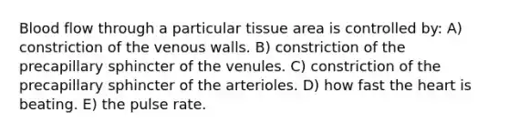 Blood flow through a particular tissue area is controlled by: A) constriction of the venous walls. B) constriction of the precapillary sphincter of the venules. C) constriction of the precapillary sphincter of the arterioles. D) how fast the heart is beating. E) the pulse rate.