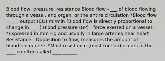 Blood flow, pressure, resistance Blood flow - ___ of blood flowing through a vessel, and organ, or the entire circulation *Blood flow = ___ output (CO) ml/min (Blood flow is directly proportional to change in ____) Blood pressure (BP) - force exerted on a vessel __ *Expressed in mm Hg and usually in large arteries near heart Resistance - Opposition to flow; measures the amount of ___ blood encounters *Most resistance (most friction) occurs in the ____ so often called ____ ______