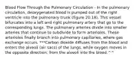 Blood Flow Through the Pulmonary Circulation - In the pulmonary circulation, deoxygenated blood is pumped out of the right ventricle into the pulmonary trunk (figure 20.18). This vessel bifurcates into a left and right pulmonary artery that go to the corresponding lungs. The pulmonary arteries divide into smaller arteries that continue to subdivide to form arterioles. These arterioles finally branch into pulmonary capillaries, where gas exchange occurs. ***Carbon dioxide diffuses from the blood and enters the alveoli (air sacs) of the lungs, while oxygen moves in the opposite direction, from the alveoli into the blood.^^