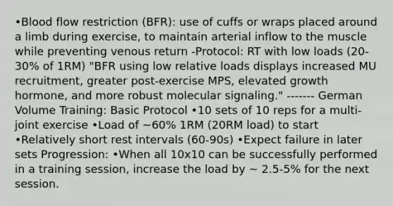 •Blood flow restriction (BFR): use of cuffs or wraps placed around a limb during exercise, to maintain arterial inflow to the muscle while preventing venous return -Protocol: RT with low loads (20-30% of 1RM) "BFR using low relative loads displays increased MU recruitment, greater post-exercise MPS, elevated growth hormone, and more robust molecular signaling." ------- German Volume Training: Basic Protocol •10 sets of 10 reps for a multi-joint exercise •Load of ~60% 1RM (20RM load) to start •Relatively short rest intervals (60-90s) •Expect failure in later sets Progression: •When all 10x10 can be successfully performed in a training session, increase the load by ~ 2.5-5% for the next session.