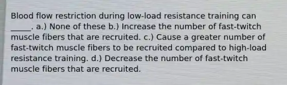 Blood flow restriction during low-load resistance training can _____. a.) None of these b.) Increase the number of fast-twitch muscle fibers that are recruited. c.) Cause a greater number of fast-twitch muscle fibers to be recruited compared to high-load resistance training. d.) Decrease the number of fast-twitch muscle fibers that are recruited.