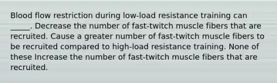 Blood flow restriction during low-load resistance training can _____. Decrease the number of fast-twitch muscle fibers that are recruited. Cause a greater number of fast-twitch muscle fibers to be recruited compared to high-load resistance training. None of these Increase the number of fast-twitch muscle fibers that are recruited.