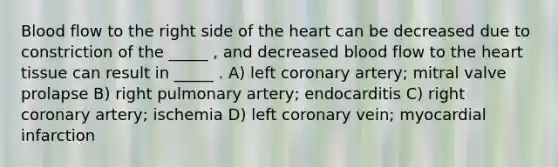 Blood flow to the right side of the heart can be decreased due to constriction of the _____ , and decreased blood flow to the heart tissue can result in _____ . A) left coronary artery; mitral valve prolapse B) right pulmonary artery; endocarditis C) right coronary artery; ischemia D) left coronary vein; myocardial infarction