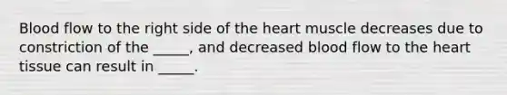 Blood flow to the right side of <a href='https://www.questionai.com/knowledge/kya8ocqc6o-the-heart' class='anchor-knowledge'>the heart</a> muscle decreases due to constriction of the _____, and decreased blood flow to the heart tissue can result in _____.