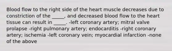 Blood flow to the right side of <a href='https://www.questionai.com/knowledge/kya8ocqc6o-the-heart' class='anchor-knowledge'>the heart</a> muscle decreases due to constriction of the _____, and decreased blood flow to the heart tissue can result in _____. -left coronary artery; mitral valve prolapse -right pulmonary artery; endocarditis -right coronary artery; ischemia -left coronary vein; myocardial infarction -none of the above