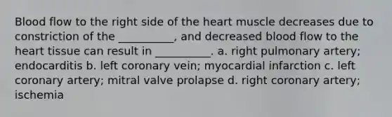 Blood flow to the right side of <a href='https://www.questionai.com/knowledge/kya8ocqc6o-the-heart' class='anchor-knowledge'>the heart</a> muscle decreases due to constriction of the __________, and decreased blood flow to the heart tissue can result in __________. a. right pulmonary artery; endocarditis b. left coronary vein; myocardial infarction c. left coronary artery; mitral valve prolapse d. right coronary artery; ischemia